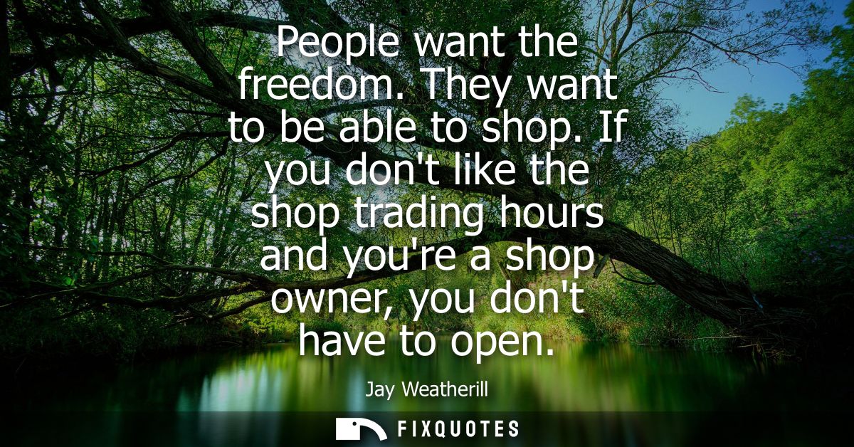 People want the freedom. They want to be able to shop. If you dont like the shop trading hours and youre a shop owner, y