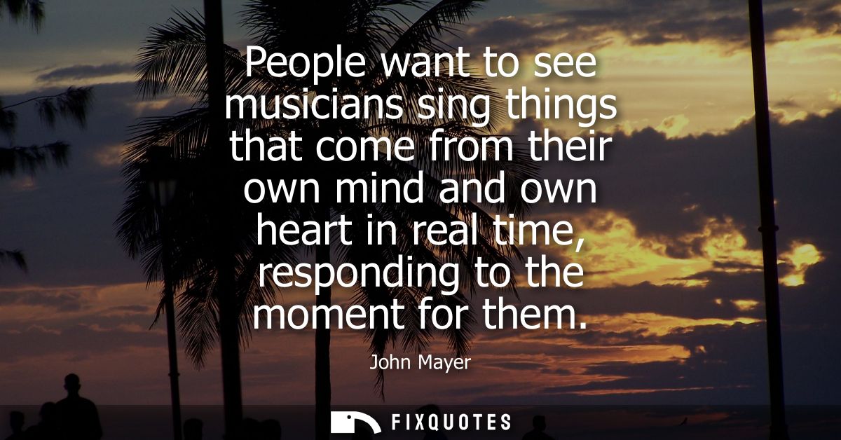 People want to see musicians sing things that come from their own mind and own heart in real time, responding to the mom
