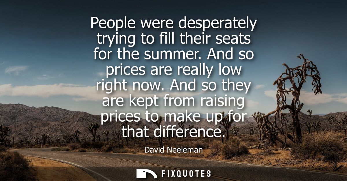 People were desperately trying to fill their seats for the summer. And so prices are really low right now.