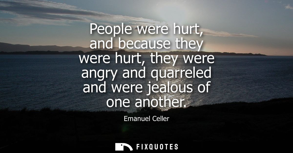 People were hurt, and because they were hurt, they were angry and quarreled and were jealous of one another