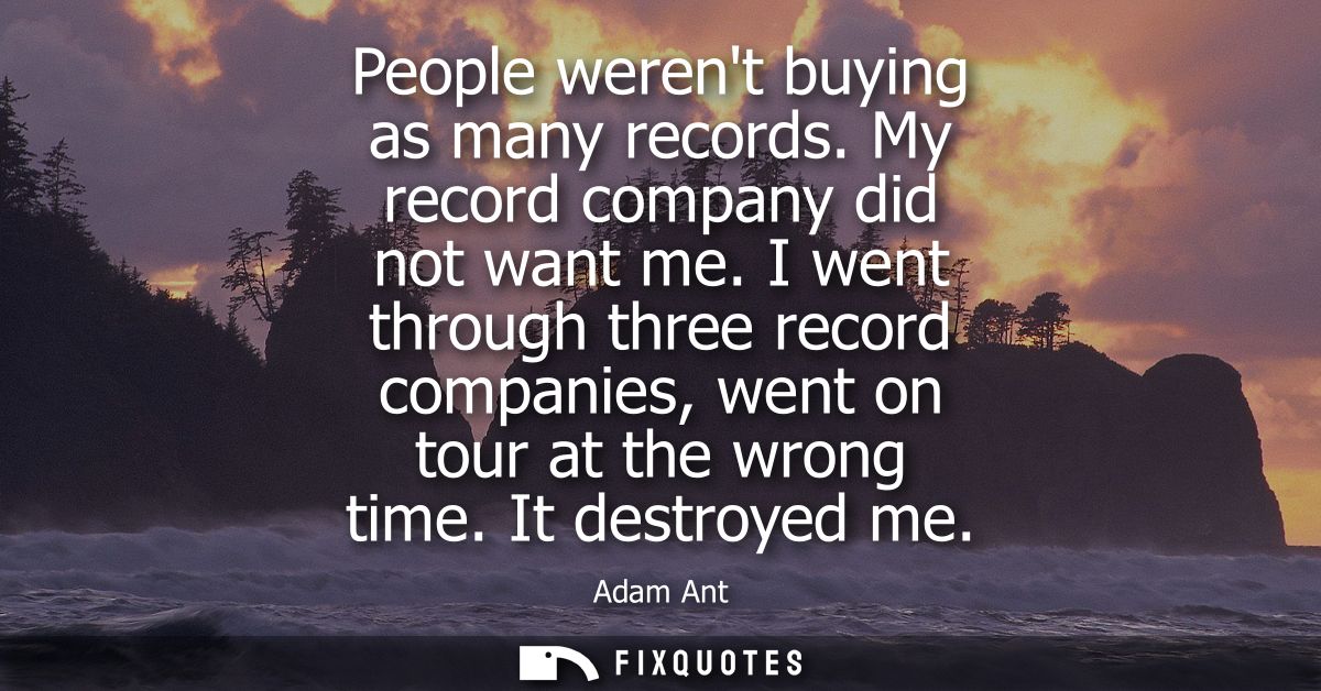 People werent buying as many records. My record company did not want me. I went through three record companies, went on 
