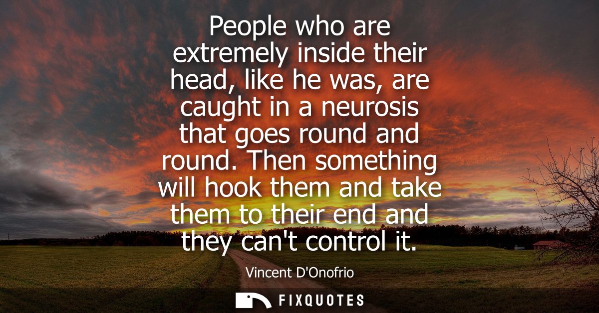 People who are extremely inside their head, like he was, are caught in a neurosis that goes round and round.