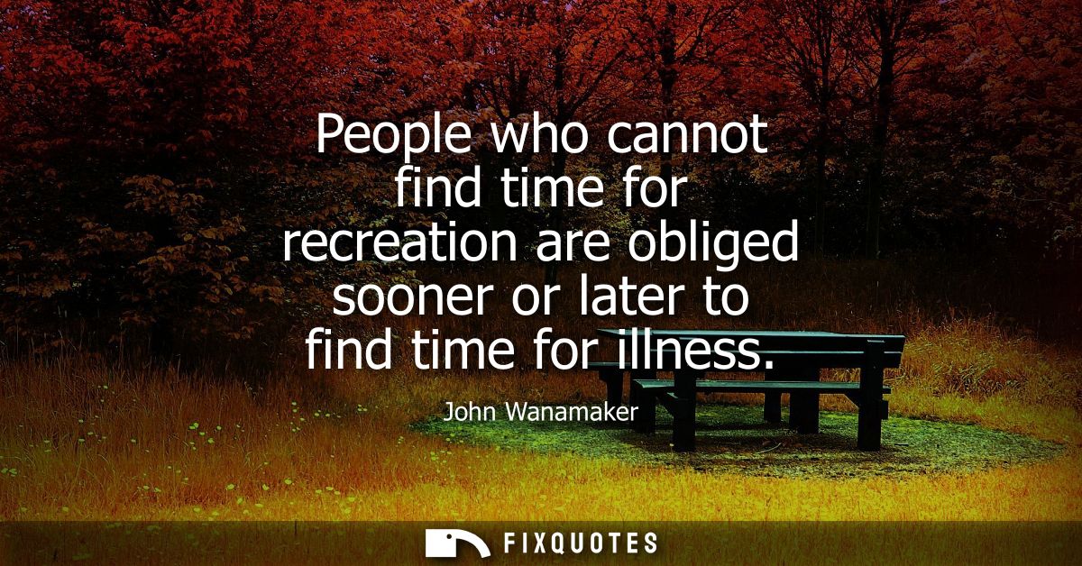 People who cannot find time for recreation are obliged sooner or later to find time for illness