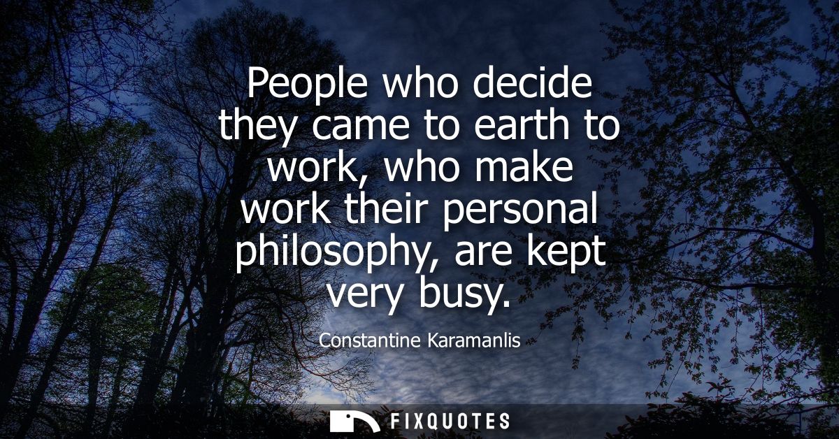 People who decide they came to earth to work, who make work their personal philosophy, are kept very busy