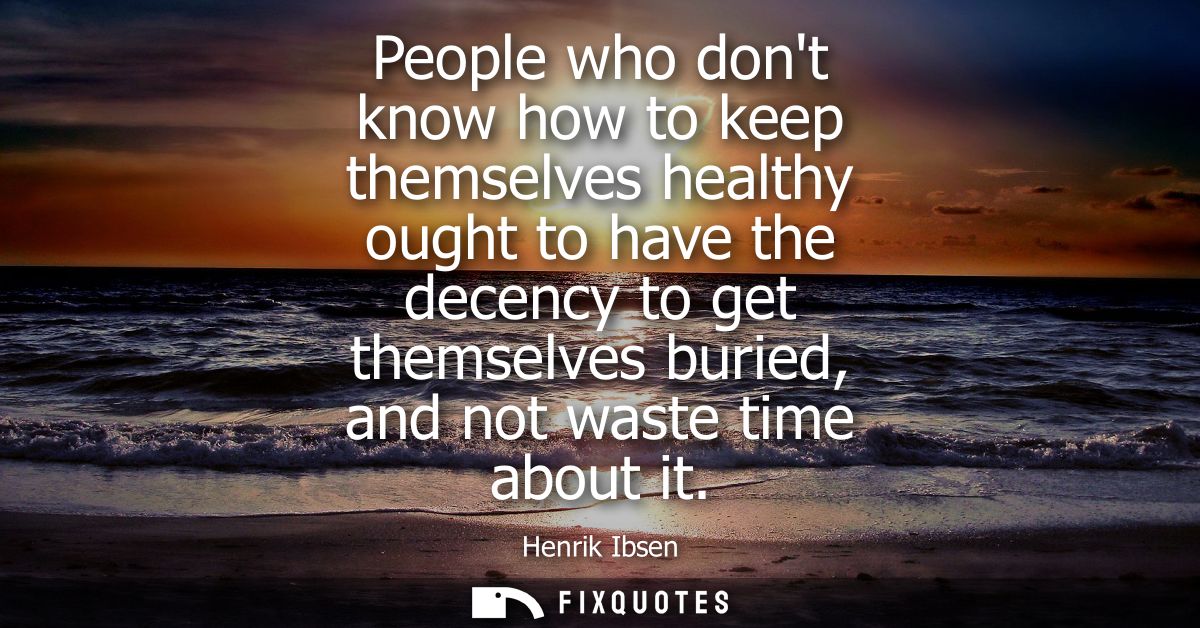 People who dont know how to keep themselves healthy ought to have the decency to get themselves buried, and not waste ti