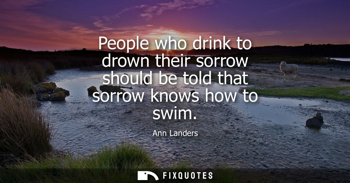 People who drink to drown their sorrow should be told that sorrow knows how to swim