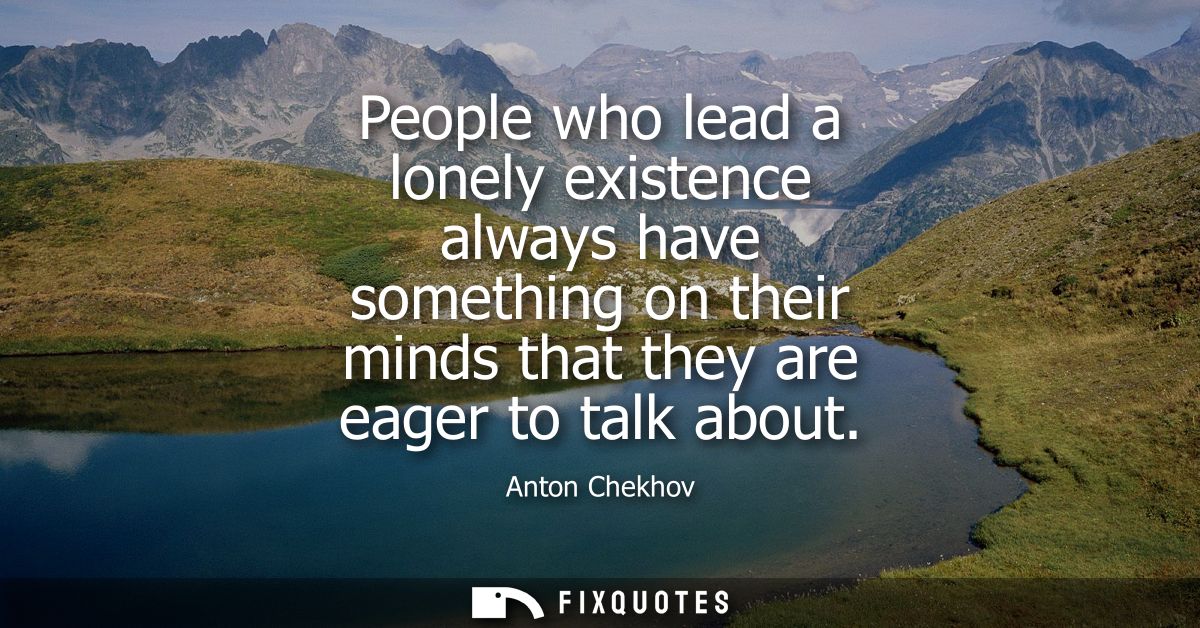 People who lead a lonely existence always have something on their minds that they are eager to talk about