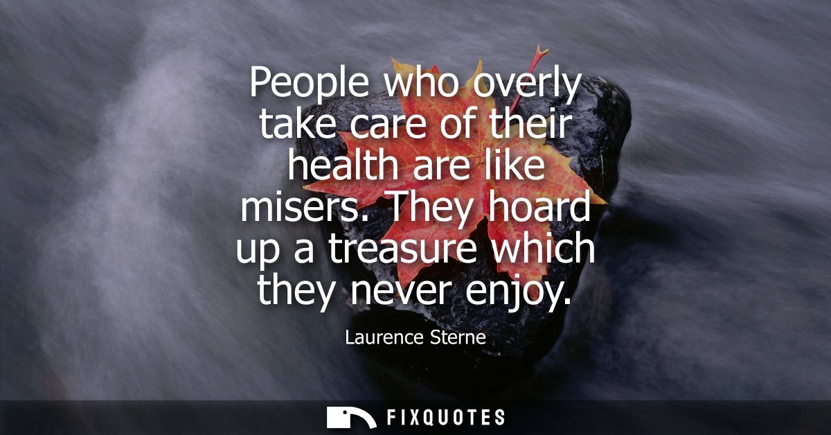People who overly take care of their health are like misers. They hoard up a treasure which they never enjoy