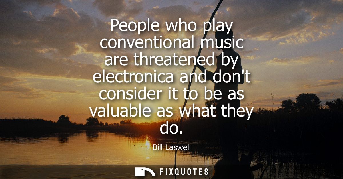 People who play conventional music are threatened by electronica and dont consider it to be as valuable as what they do
