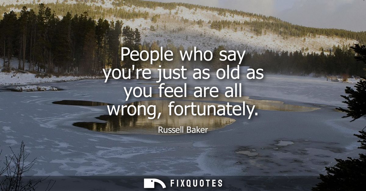 People who say youre just as old as you feel are all wrong, fortunately
