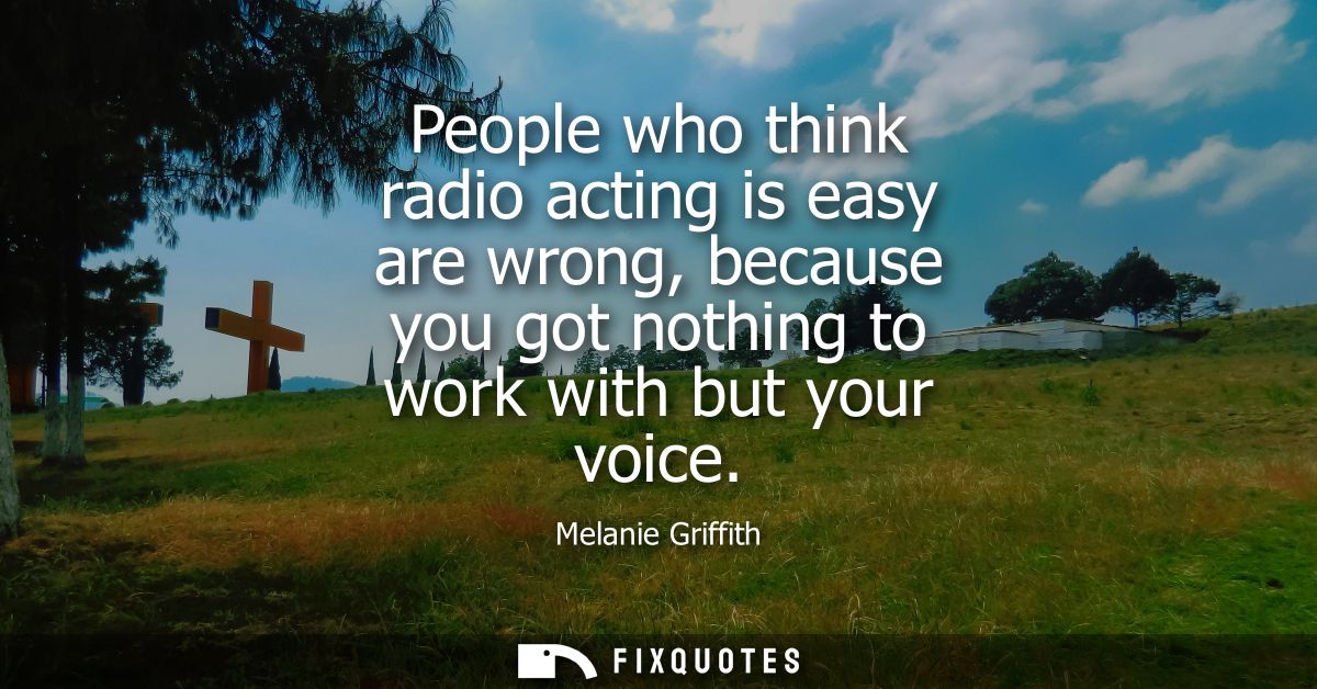 People who think radio acting is easy are wrong, because you got nothing to work with but your voice - Melanie Griffith