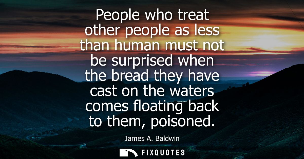 People who treat other people as less than human must not be surprised when the bread they have cast on the waters comes