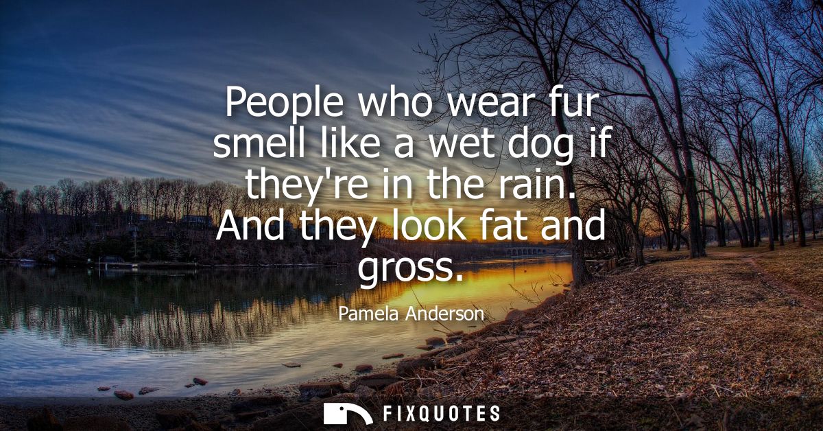 People who wear fur smell like a wet dog if theyre in the rain. And they look fat and gross