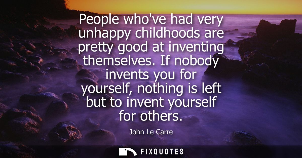 People whove had very unhappy childhoods are pretty good at inventing themselves. If nobody invents you for yourself, no