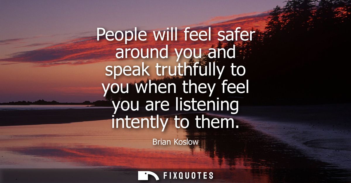 People will feel safer around you and speak truthfully to you when they feel you are listening intently to them