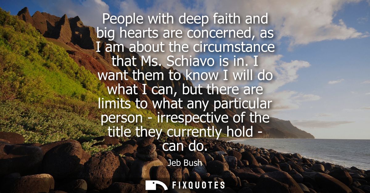 People with deep faith and big hearts are concerned, as I am about the circumstance that Ms. Schiavo is in.