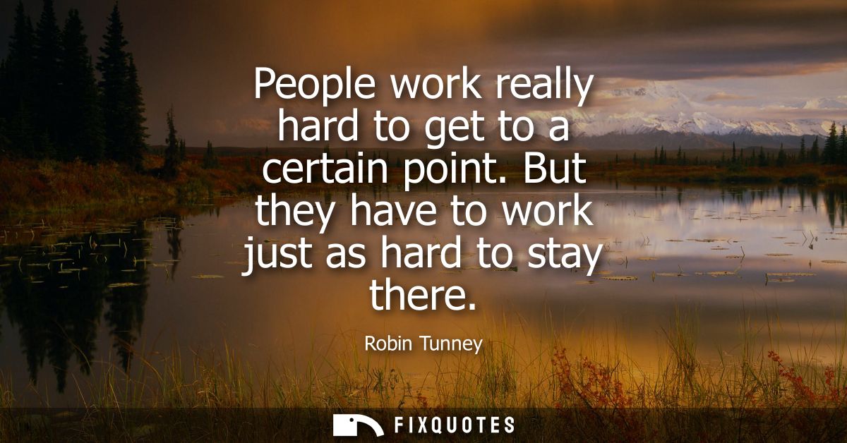 People work really hard to get to a certain point. But they have to work just as hard to stay there
