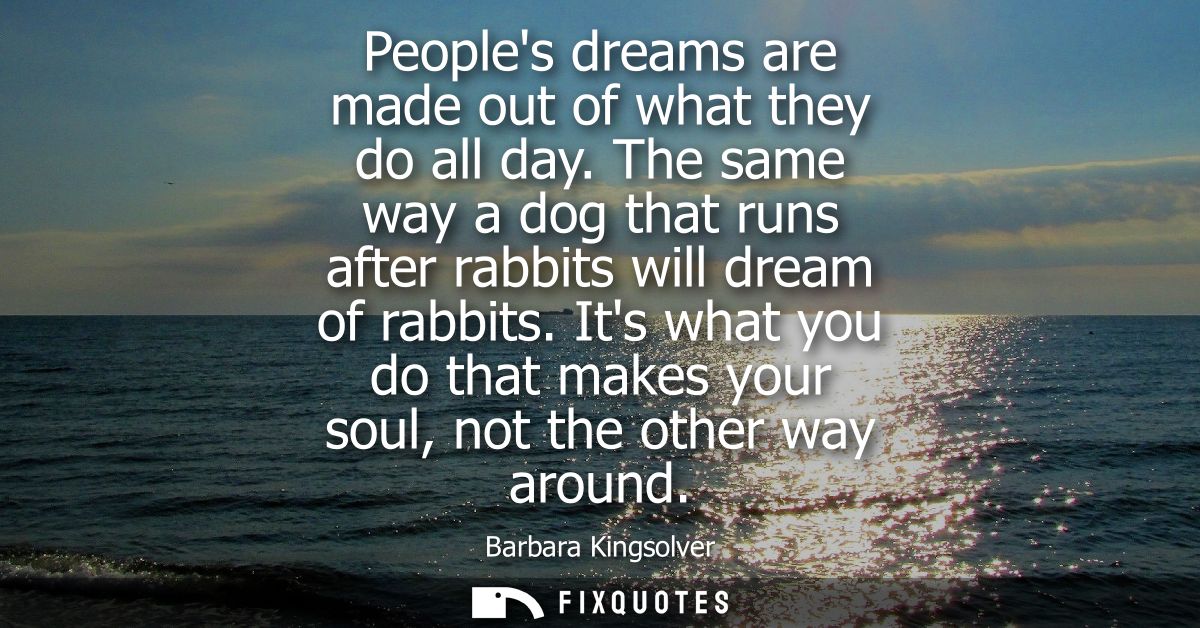 Peoples dreams are made out of what they do all day. The same way a dog that runs after rabbits will dream of rabbits.