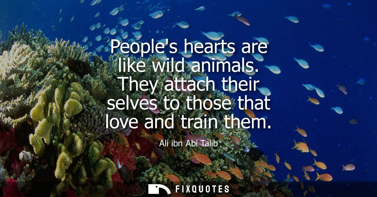 Peoples hearts are like wild animals. They attach their selves to those that love and train them