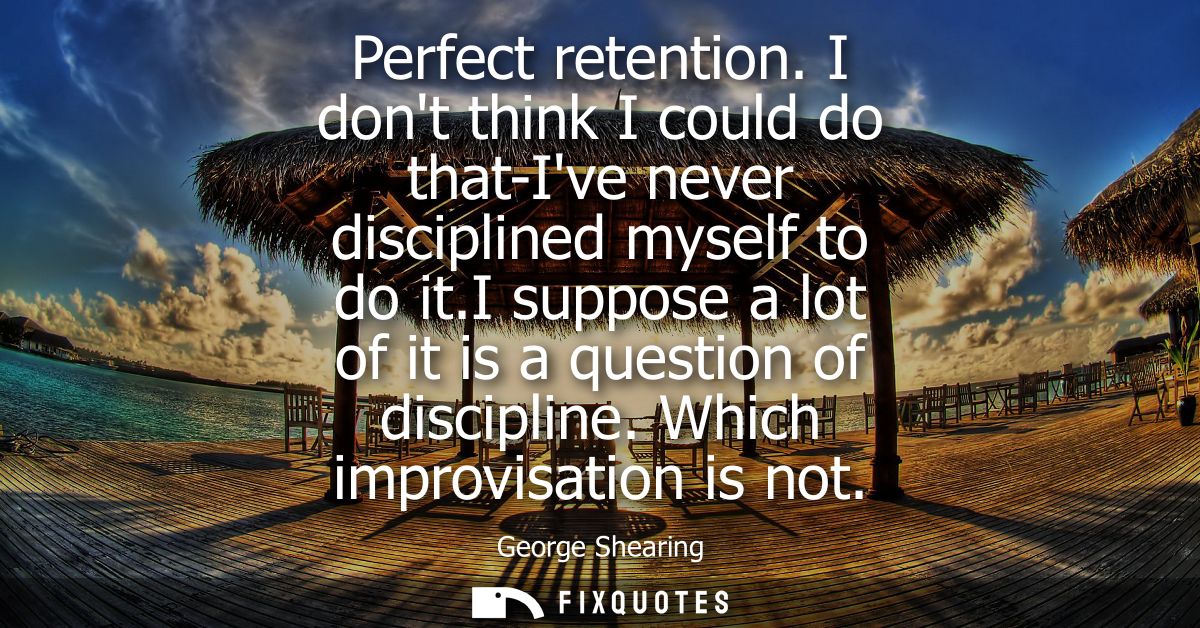 Perfect retention. I dont think I could do that-Ive never disciplined myself to do it.I suppose a lot of it is a questio
