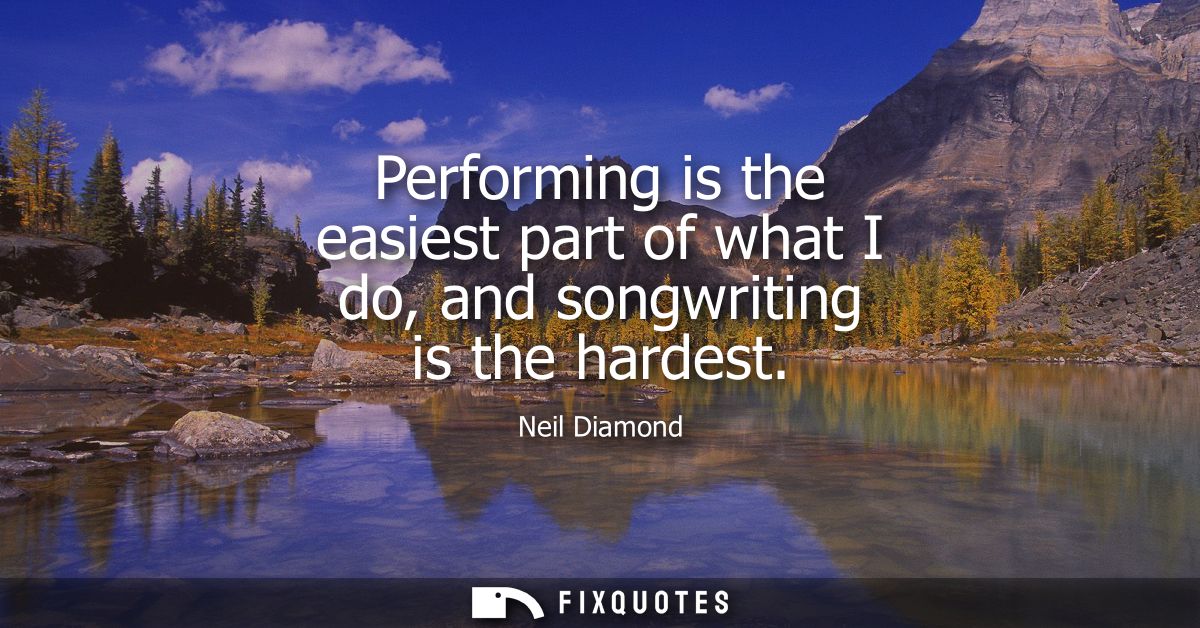 Performing is the easiest part of what I do, and songwriting is the hardest