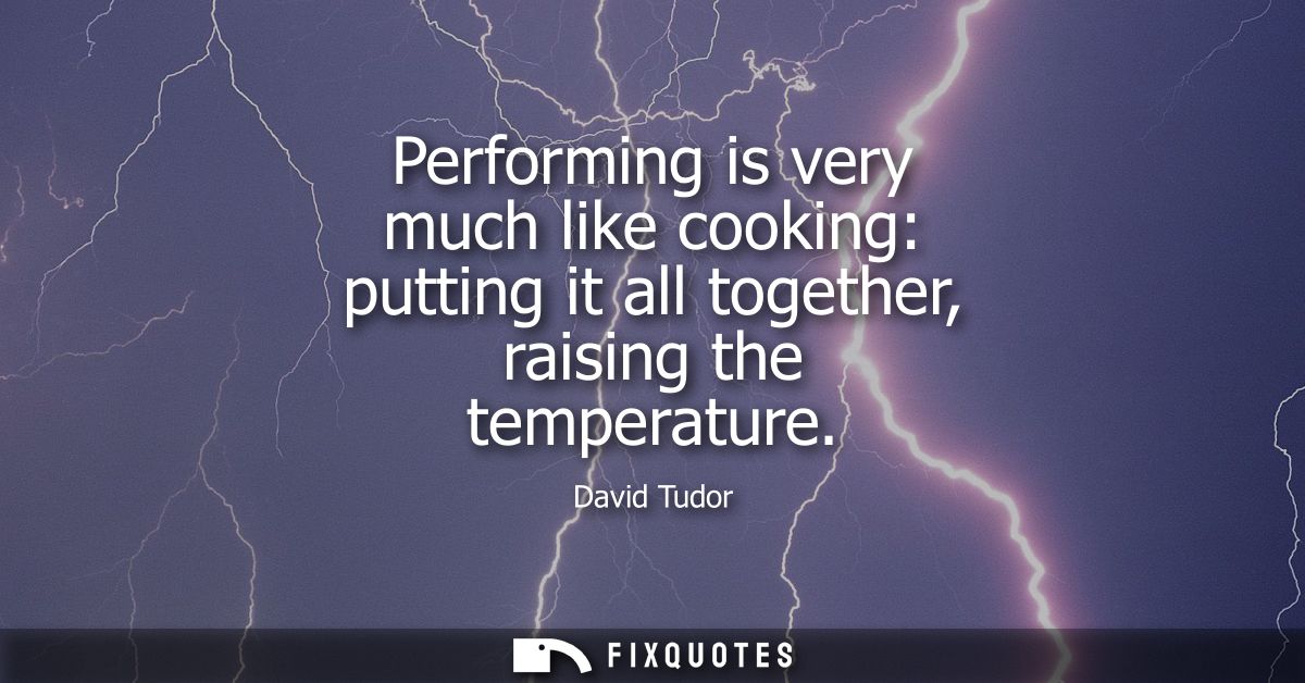 Performing is very much like cooking: putting it all together, raising the temperature
