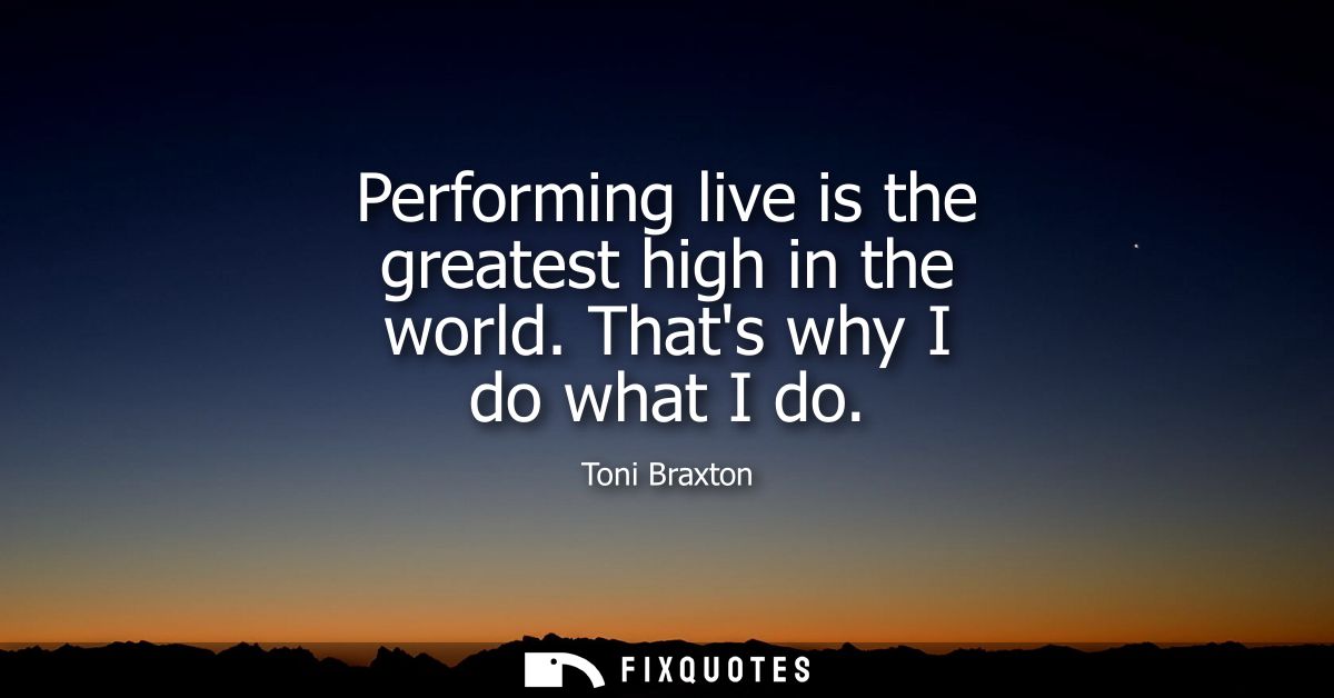 Performing live is the greatest high in the world. Thats why I do what I do