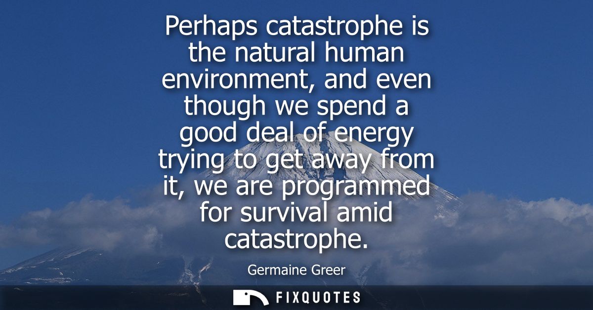 Perhaps catastrophe is the natural human environment, and even though we spend a good deal of energy trying to get away 