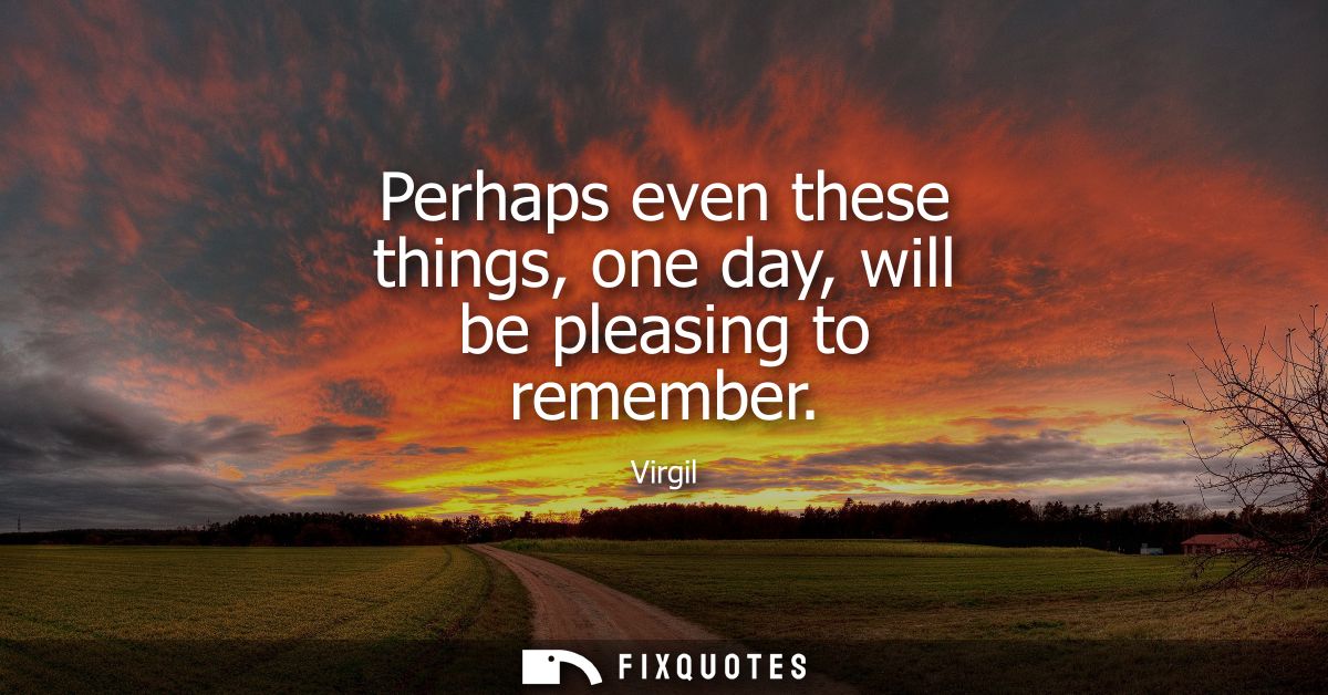 Perhaps even these things, one day, will be pleasing to remember
