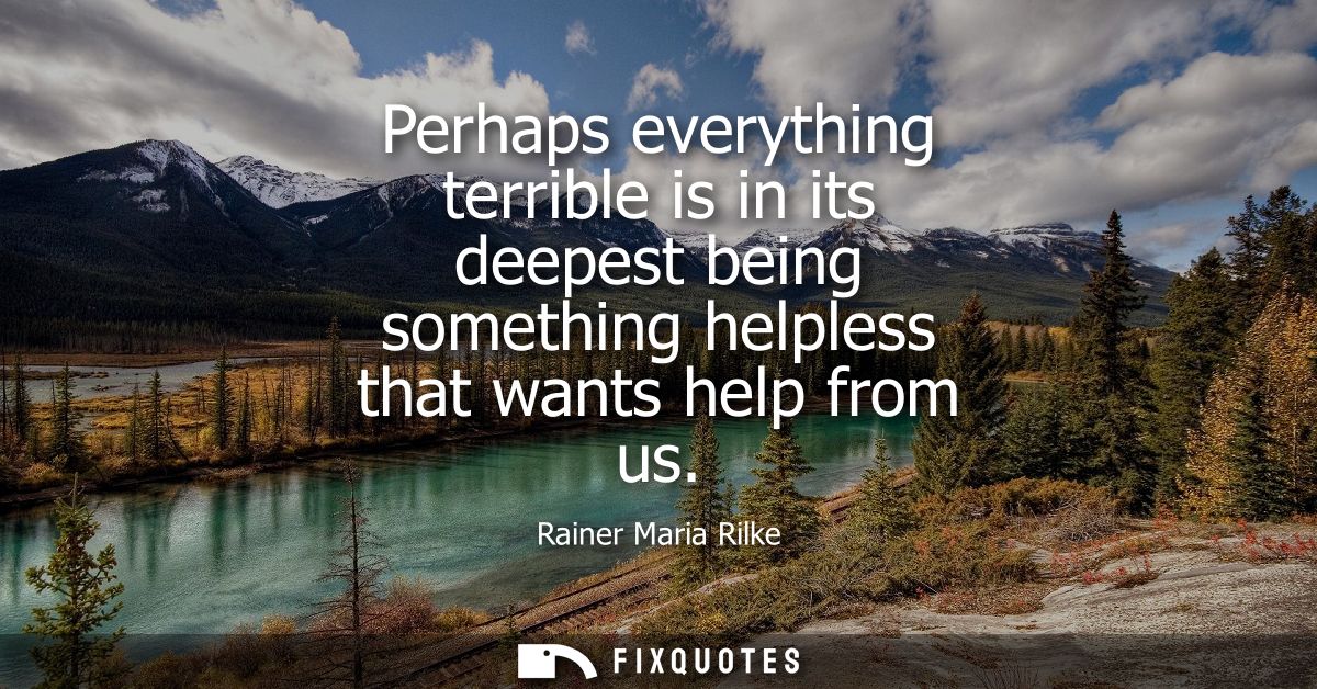 Perhaps everything terrible is in its deepest being something helpless that wants help from us