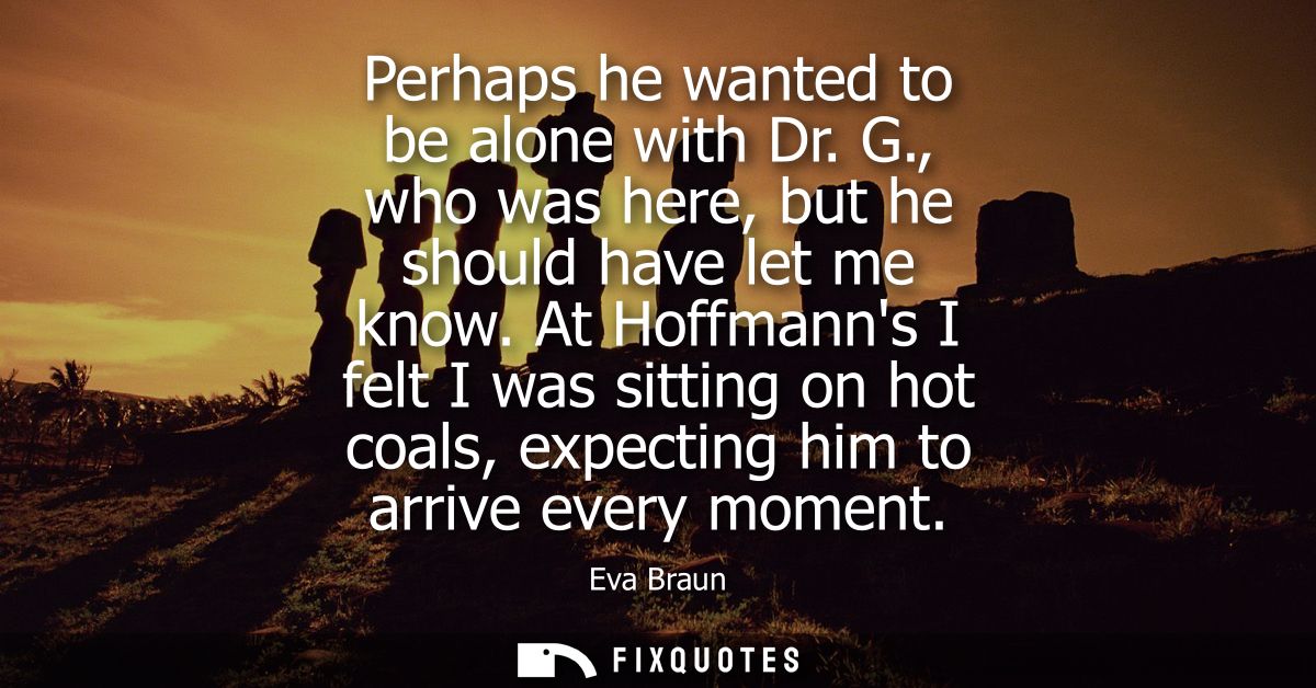 Perhaps he wanted to be alone with Dr. G., who was here, but he should have let me know. At Hoffmanns I felt I was sitti