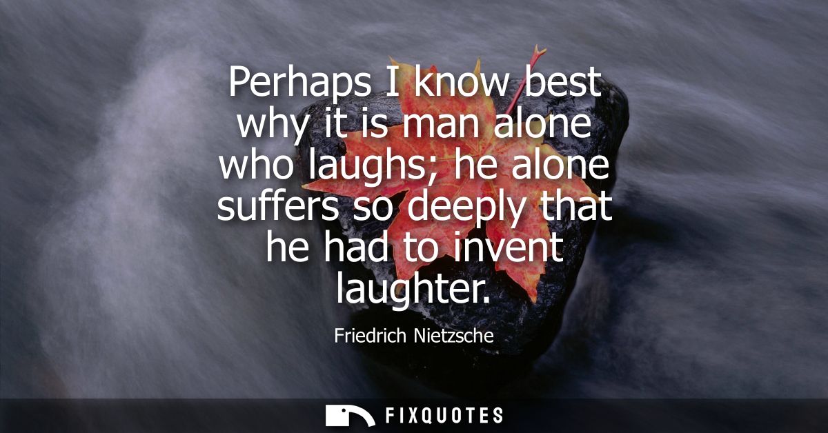 Perhaps I know best why it is man alone who laughs he alone suffers so deeply that he had to invent laughter