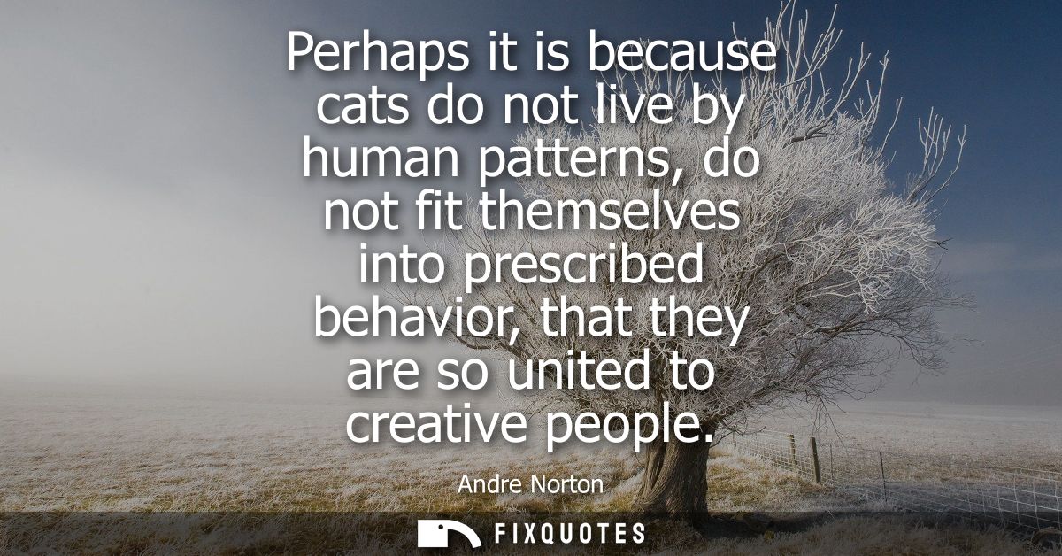 Perhaps it is because cats do not live by human patterns, do not fit themselves into prescribed behavior, that they are 
