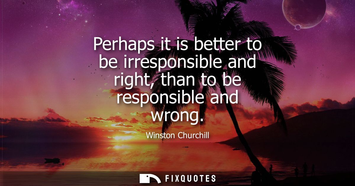 Perhaps it is better to be irresponsible and right, than to be responsible and wrong