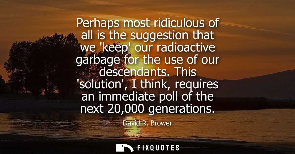 Perhaps most ridiculous of all is the suggestion that we keep our radioactive garbage for the use of our descendants.