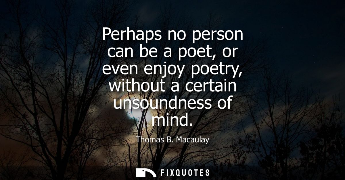 Perhaps no person can be a poet, or even enjoy poetry, without a certain unsoundness of mind