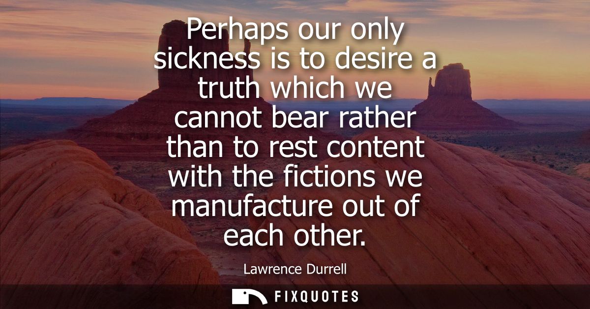 Perhaps our only sickness is to desire a truth which we cannot bear rather than to rest content with the fictions we man