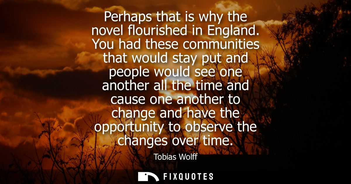 Perhaps that is why the novel flourished in England. You had these communities that would stay put and people would see 