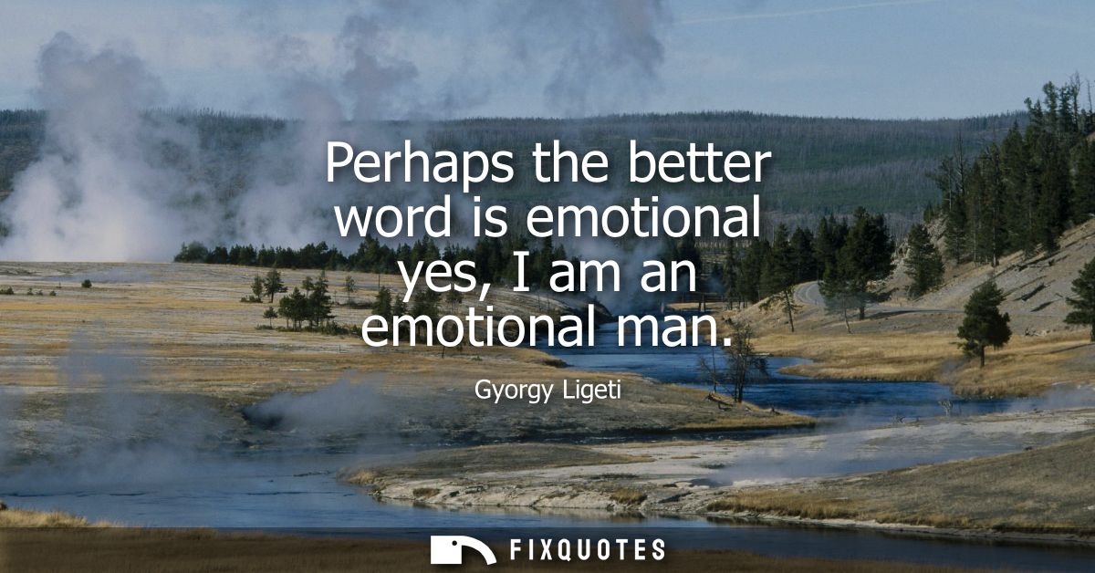 Perhaps the better word is emotional yes, I am an emotional man