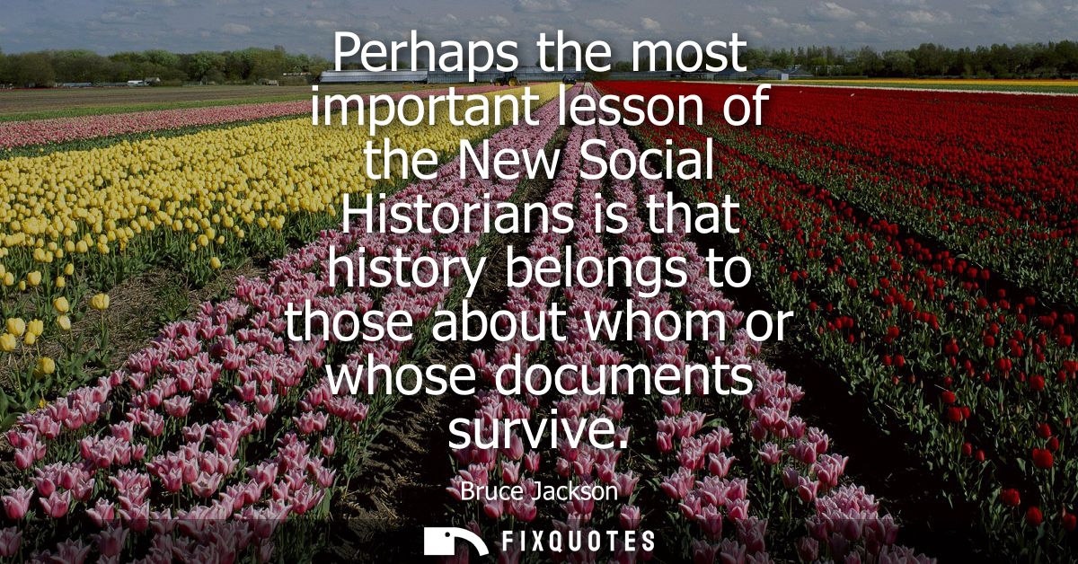 Perhaps the most important lesson of the New Social Historians is that history belongs to those about whom or whose docu