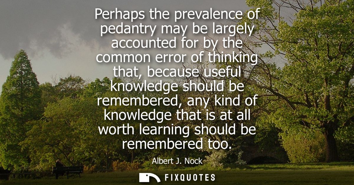 Perhaps the prevalence of pedantry may be largely accounted for by the common error of thinking that, because useful kno