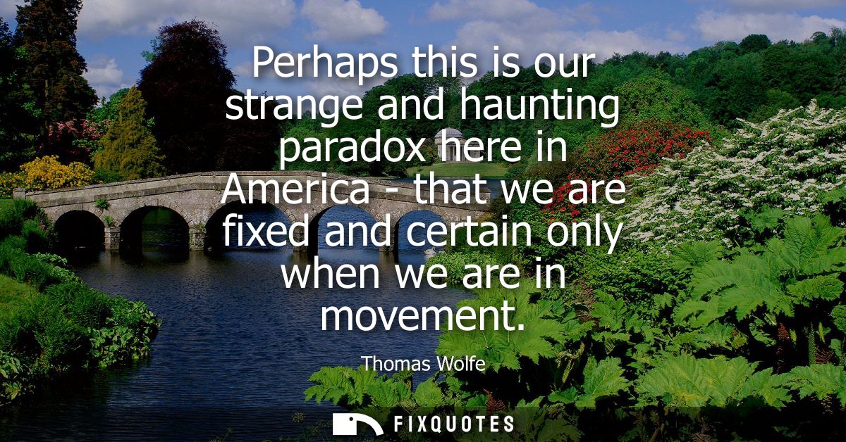 Perhaps this is our strange and haunting paradox here in America - that we are fixed and certain only when we are in mov