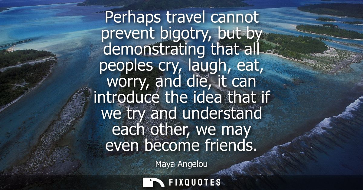 Perhaps travel cannot prevent bigotry, but by demonstrating that all peoples cry, laugh, eat, worry, and die, it can int