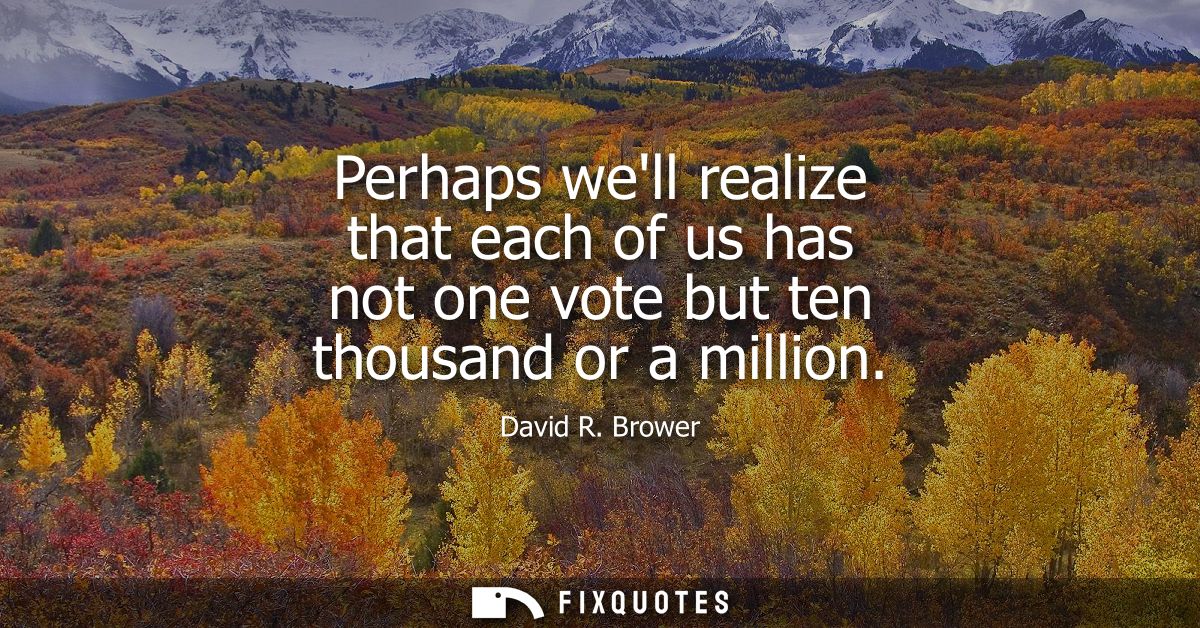 Perhaps well realize that each of us has not one vote but ten thousand or a million