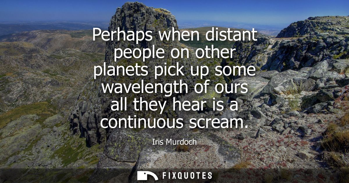 Perhaps when distant people on other planets pick up some wavelength of ours all they hear is a continuous scream
