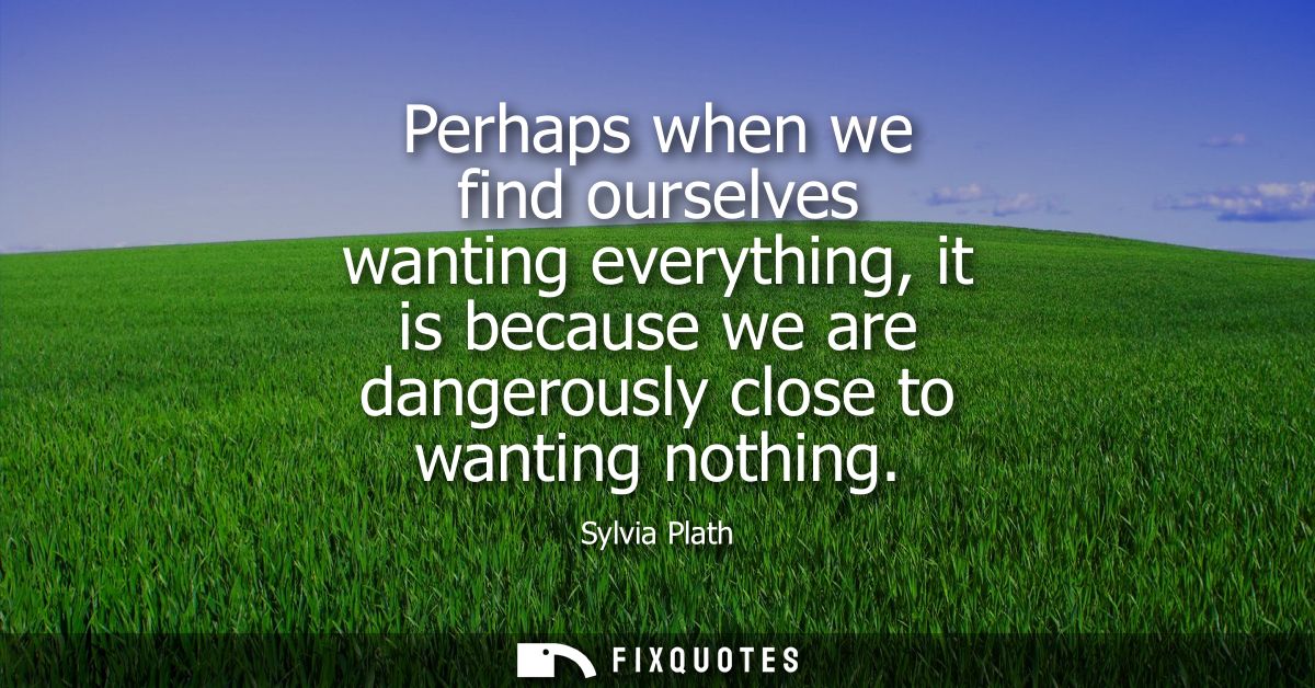Perhaps when we find ourselves wanting everything, it is because we are dangerously close to wanting nothing