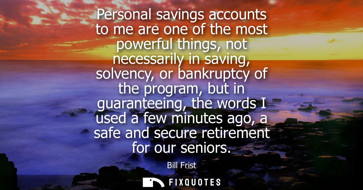 Personal savings accounts to me are one of the most powerful things, not necessarily in saving, solvency, or bankruptcy 