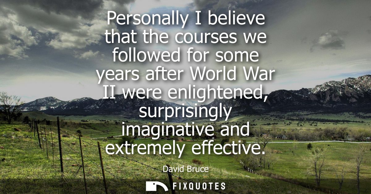 Personally I believe that the courses we followed for some years after World War II were enlightened, surprisingly imagi