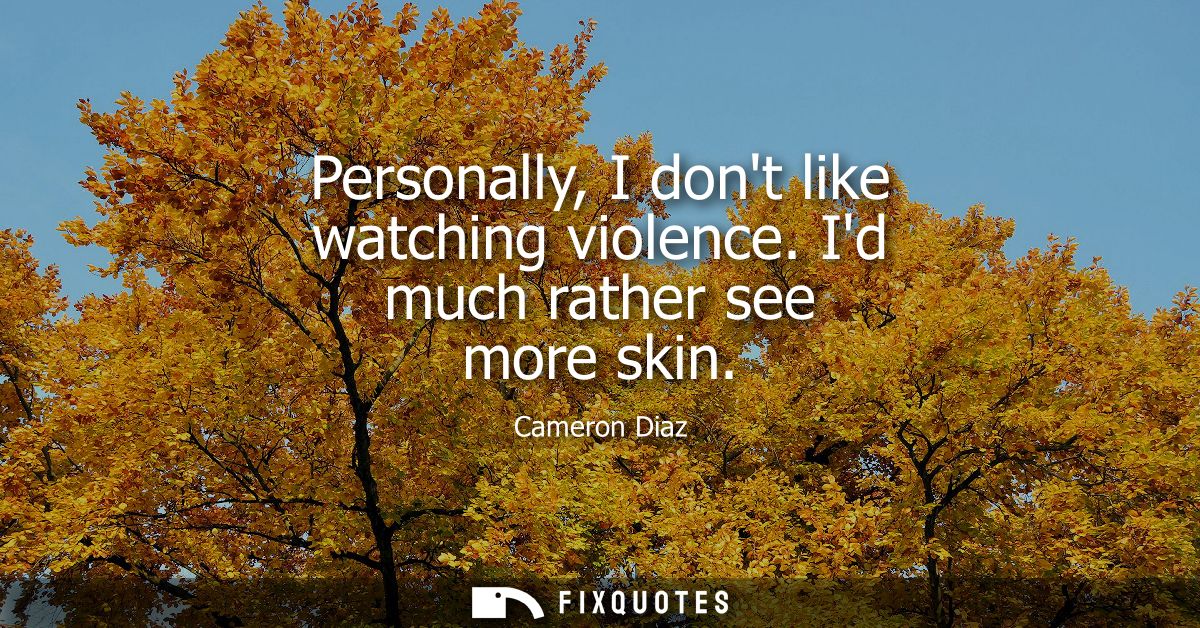 Personally, I dont like watching violence. Id much rather see more skin