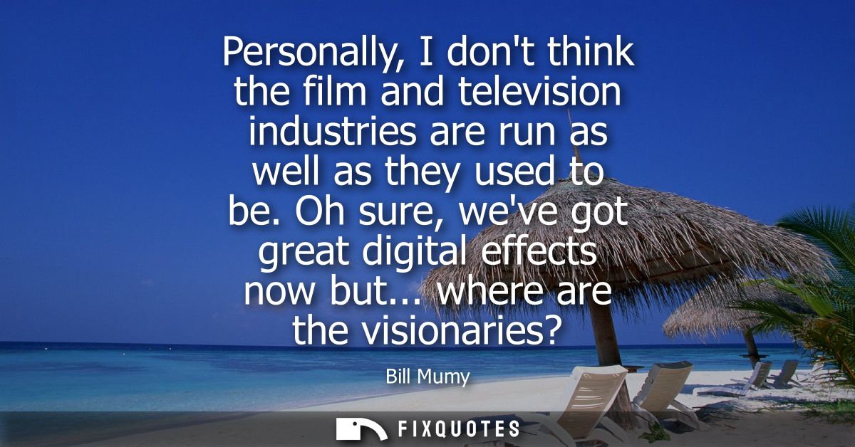 Personally, I dont think the film and television industries are run as well as they used to be. Oh sure, weve got great 